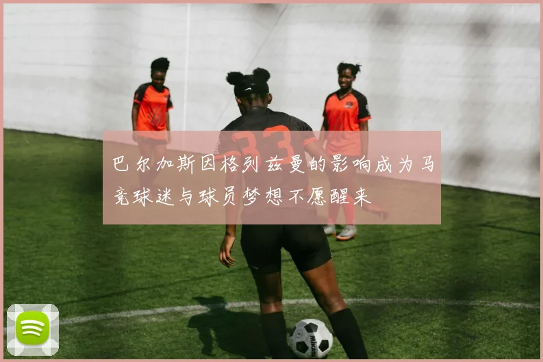 巴尔加斯因格列兹曼的影响成为马竞球迷与球员梦想不愿醒来