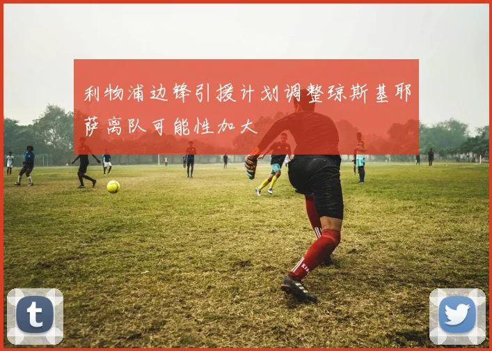 利物浦边锋引援计划调整琼斯基耶萨离队可能性加大