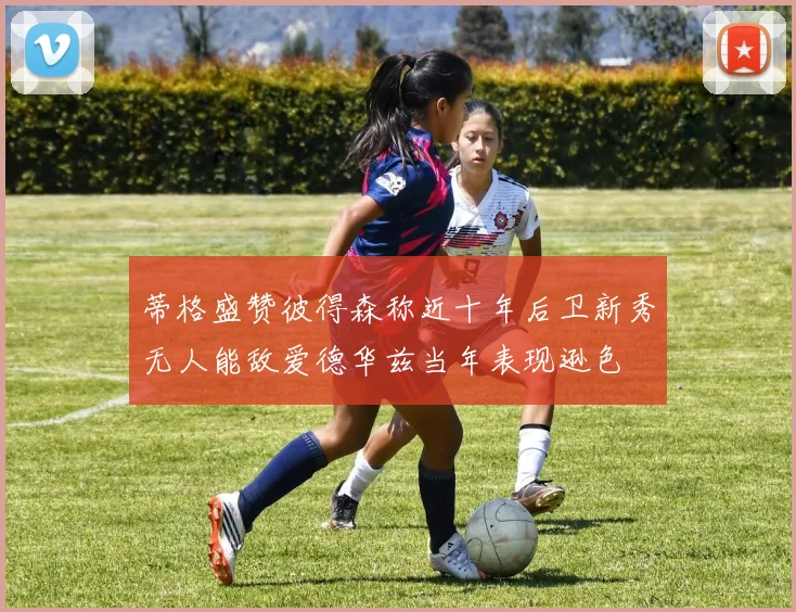 蒂格盛赞彼得森称近十年后卫新秀无人能敌爱德华兹当年表现逊色