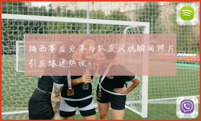 梅西赛后分享与队友庆祝瞬间照片引发球迷热议