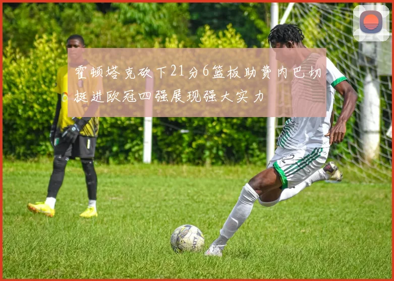 霍顿塔克砍下21分6篮板助费内巴切挺进欧冠四强展现强大实力