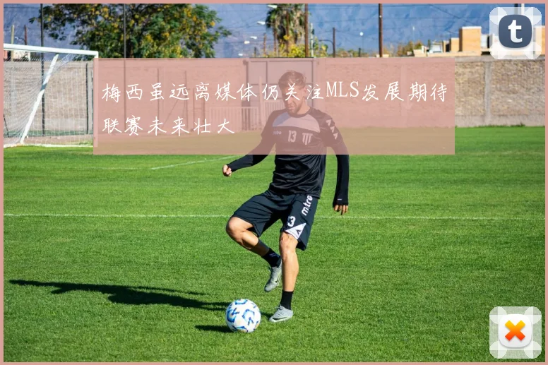 梅西虽远离媒体仍关注MLS发展期待联赛未来壮大