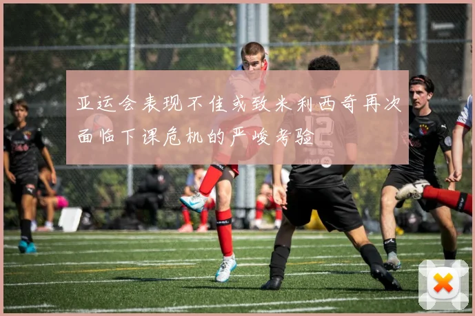 亚运会表现不佳或致米利西奇再次面临下课危机的严峻考验