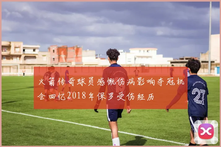 火箭传奇球员感慨伤病影响夺冠机会回忆2018年保罗受伤经历