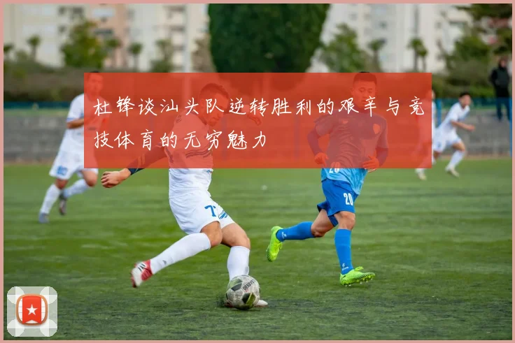 杜锋谈汕头队逆转胜利的艰辛与竞技体育的无穷魅力