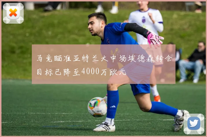马竞瞄准亚特兰大中场埃德森转会目标已降至4000万欧元