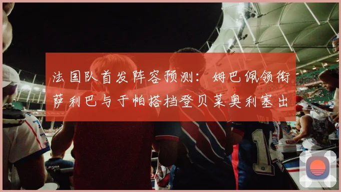 法国队首发阵容预测：姆巴佩领衔萨利巴与于帕搭档登贝莱奥利塞出战