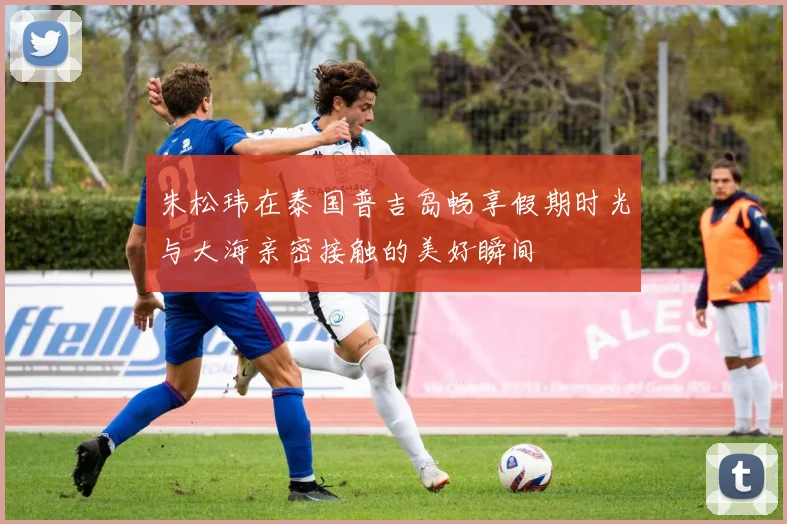 朱松玮在泰国普吉岛畅享假期时光与大海亲密接触的美好瞬间