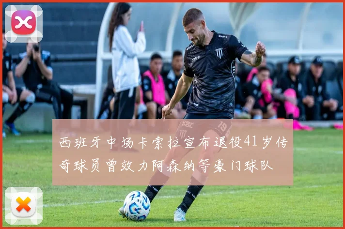 西班牙中场卡索拉宣布退役41岁传奇球员曾效力阿森纳等豪门球队