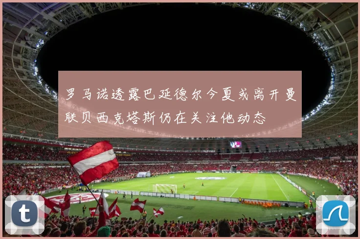 罗马诺透露巴延德尔今夏或离开曼联贝西克塔斯仍在关注他动态