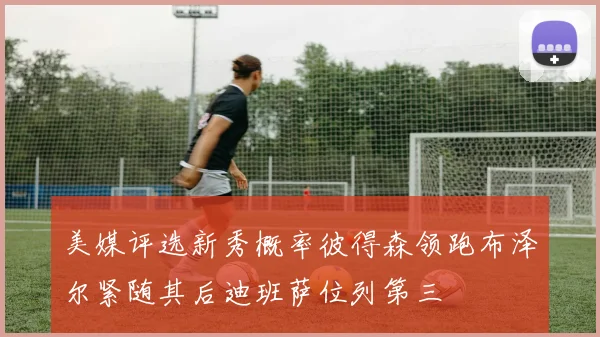 美媒评选新秀概率彼得森领跑布泽尔紧随其后迪班萨位列第三
