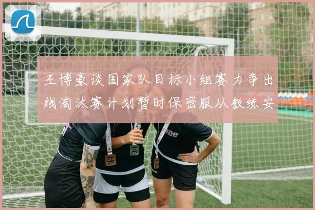 王博豪谈国家队目标小组赛力争出线淘汰赛计划暂时保密服从教练安排