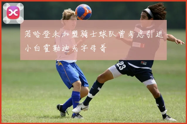 若哈登未加盟骑士球队曾考虑引进小白霍勒迪或字母哥