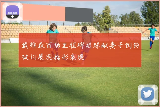 戴维森百场里程碑进球献妻子倒钩破门展现精彩表现