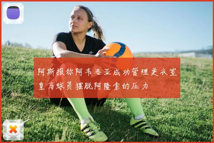 阿斯报称阿韦洛亚成功管理更衣室皇马球员摆脱阿隆索的压力